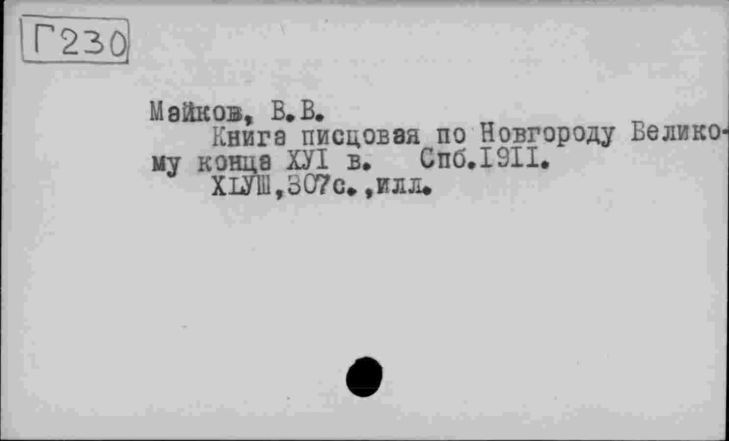 ﻿J®
Майков, В.В.
Книга писцовая по Новгороду Великому конце ХУІ в. Спб.1911.
ХОТ,307с. ,илл.